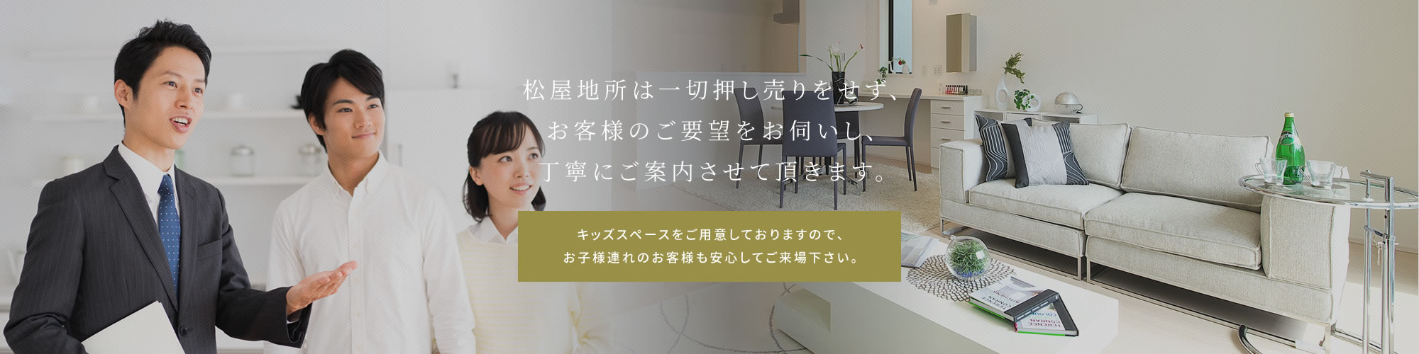 松屋地所は一切押し売りをせず、お客様のご要望をお伺いし、丁寧にご案内させて頂きます。