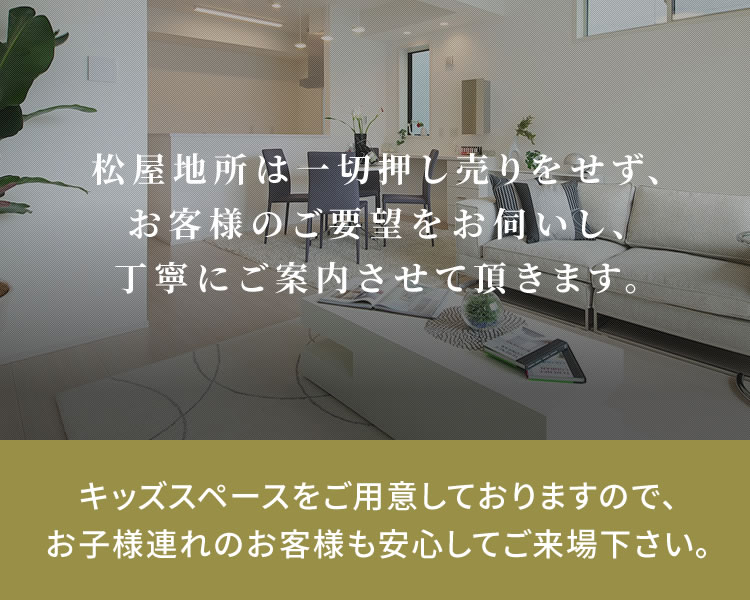 松屋地所は一切押し売りをせず、お客様のご要望をお伺いし、丁寧にご案内させて頂きます。